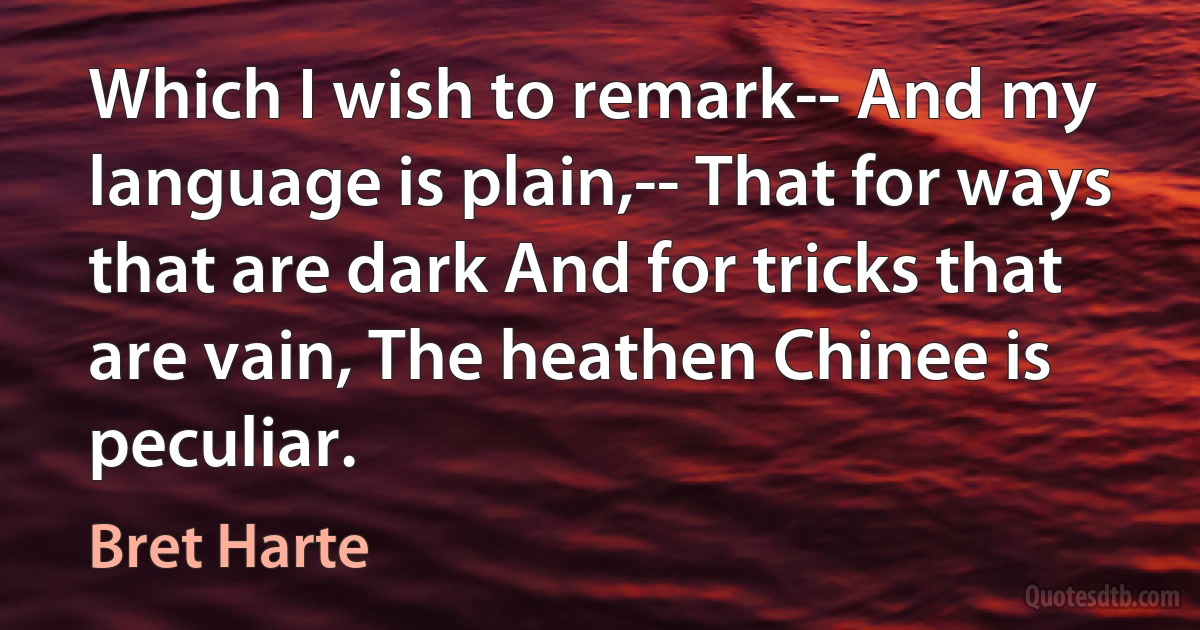 Which I wish to remark-- And my language is plain,-- That for ways that are dark And for tricks that are vain, The heathen Chinee is peculiar. (Bret Harte)