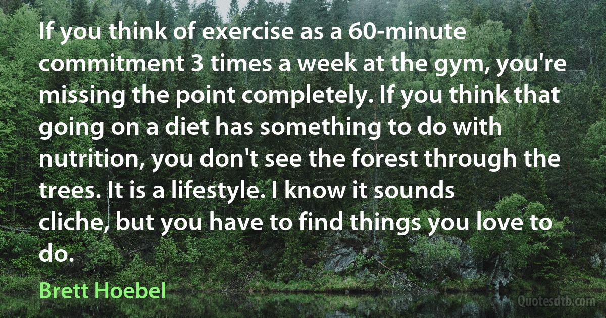 If you think of exercise as a 60-minute commitment 3 times a week at the gym, you're missing the point completely. If you think that going on a diet has something to do with nutrition, you don't see the forest through the trees. It is a lifestyle. I know it sounds cliche, but you have to find things you love to do. (Brett Hoebel)