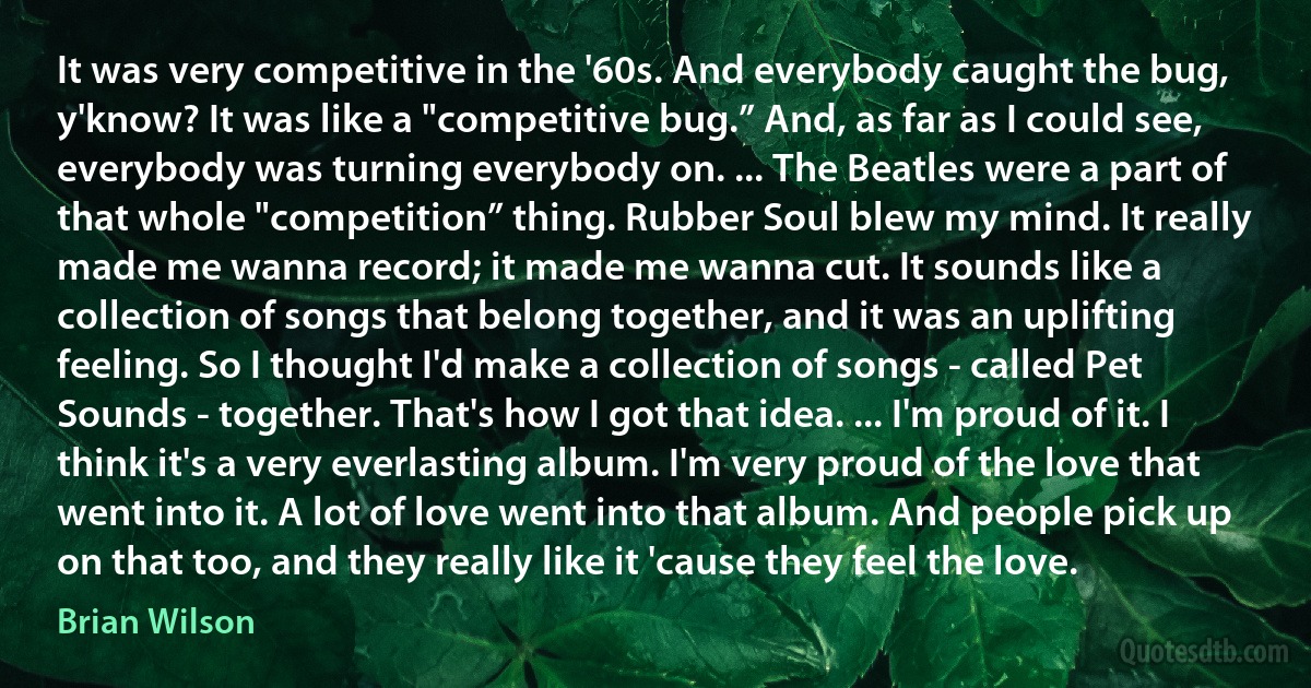 It was very competitive in the '60s. And everybody caught the bug, y'know? It was like a "competitive bug.” And, as far as I could see, everybody was turning everybody on. ... The Beatles were a part of that whole "competition” thing. Rubber Soul blew my mind. It really made me wanna record; it made me wanna cut. It sounds like a collection of songs that belong together, and it was an uplifting feeling. So I thought I'd make a collection of songs - called Pet Sounds - together. That's how I got that idea. ... I'm proud of it. I think it's a very everlasting album. I'm very proud of the love that went into it. A lot of love went into that album. And people pick up on that too, and they really like it 'cause they feel the love. (Brian Wilson)