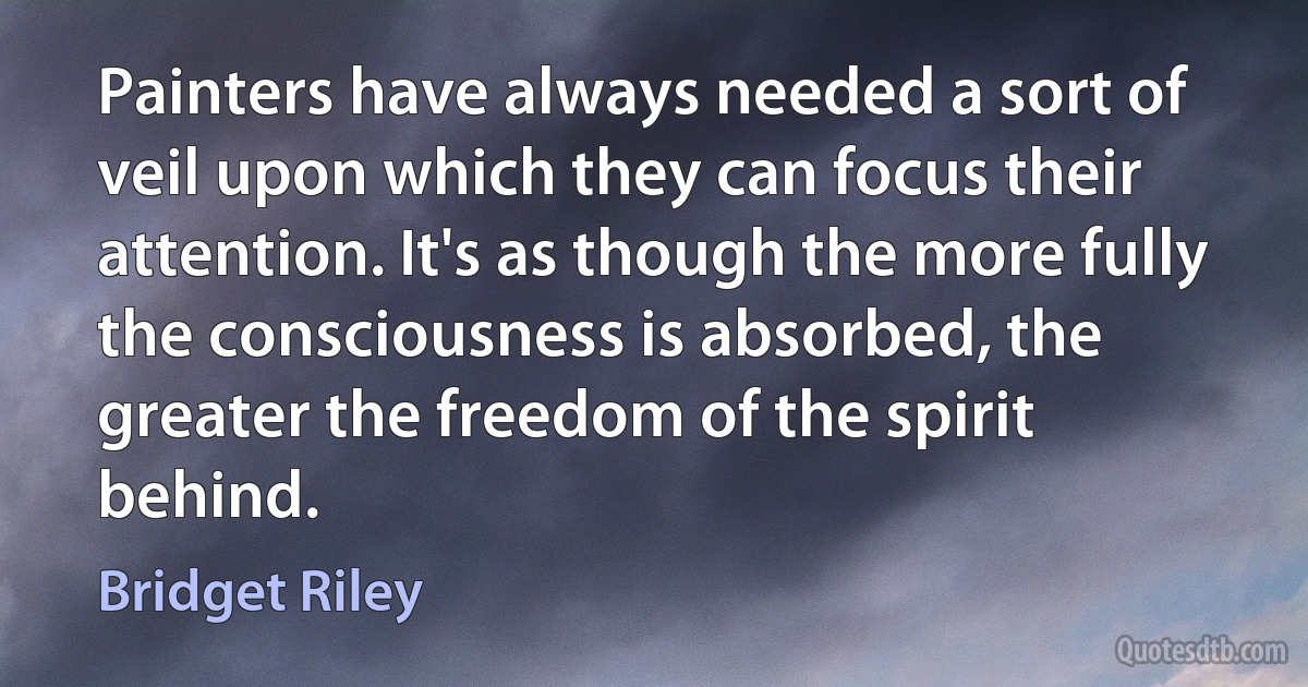 Painters have always needed a sort of veil upon which they can focus their attention. It's as though the more fully the consciousness is absorbed, the greater the freedom of the spirit behind. (Bridget Riley)