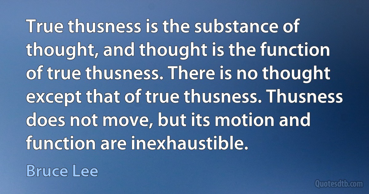 True thusness is the substance of thought, and thought is the function of true thusness. There is no thought except that of true thusness. Thusness does not move, but its motion and function are inexhaustible. (Bruce Lee)