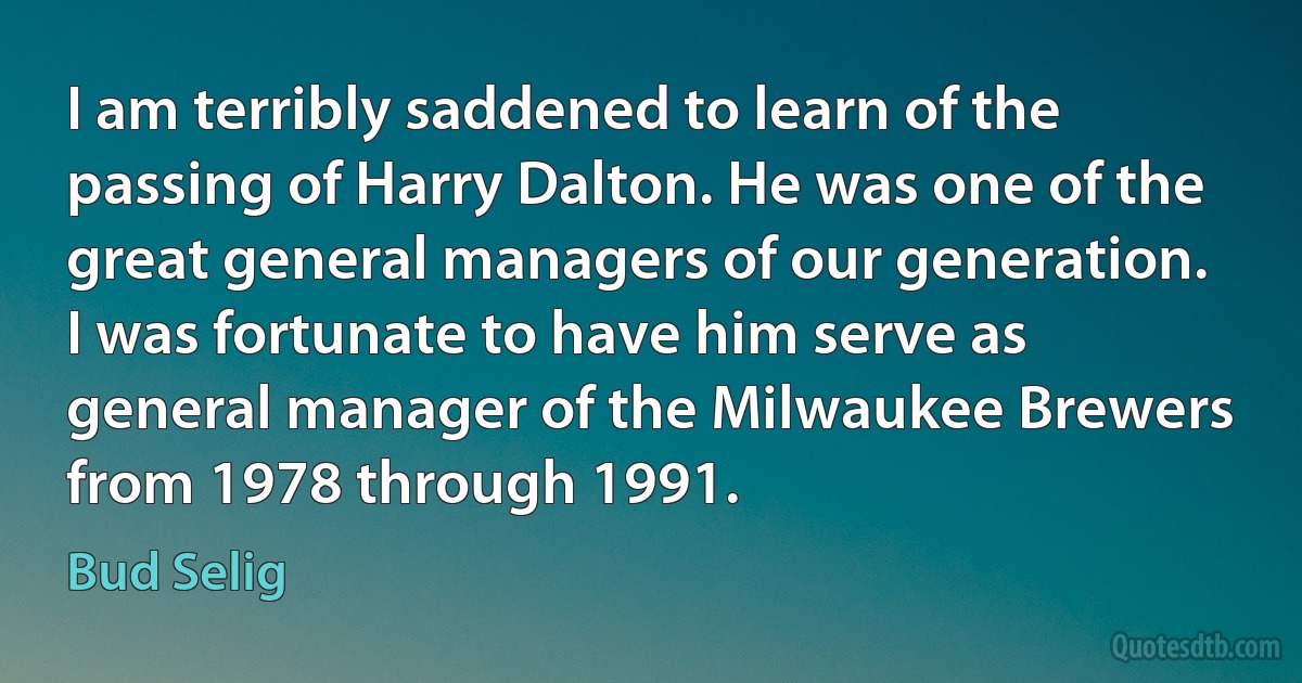 I am terribly saddened to learn of the passing of Harry Dalton. He was one of the great general managers of our generation. I was fortunate to have him serve as general manager of the Milwaukee Brewers from 1978 through 1991. (Bud Selig)