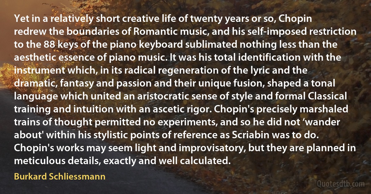 Yet in a relatively short creative life of twenty years or so, Chopin redrew the boundaries of Romantic music, and his self-imposed restriction to the 88 keys of the piano keyboard sublimated nothing less than the aesthetic essence of piano music. It was his total identification with the instrument which, in its radical regeneration of the lyric and the dramatic, fantasy and passion and their unique fusion, shaped a tonal language which united an aristocratic sense of style and formal Classical training and intuition with an ascetic rigor. Chopin's precisely marshaled trains of thought permitted no experiments, and so he did not ‘wander about' within his stylistic points of reference as Scriabin was to do. Chopin's works may seem light and improvisatory, but they are planned in meticulous details, exactly and well calculated. (Burkard Schliessmann)