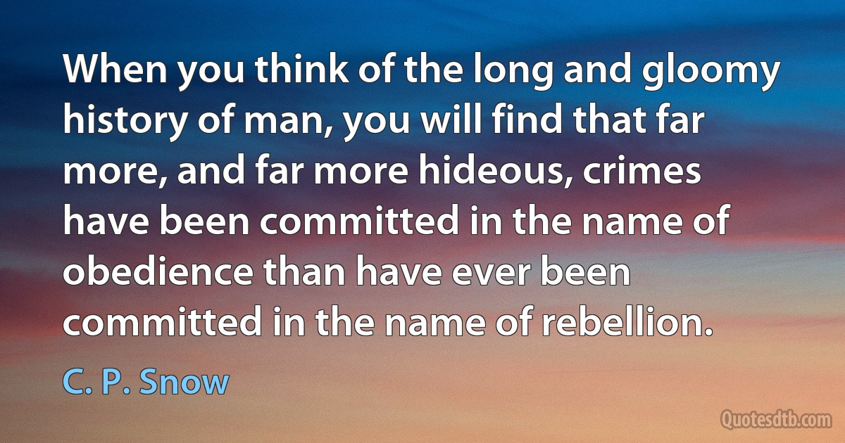 When you think of the long and gloomy history of man, you will find that far more, and far more hideous, crimes have been committed in the name of obedience than have ever been committed in the name of rebellion. (C. P. Snow)