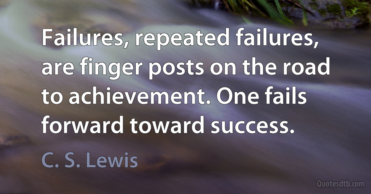 Failures, repeated failures, are finger posts on the road to achievement. One fails forward toward success. (C. S. Lewis)