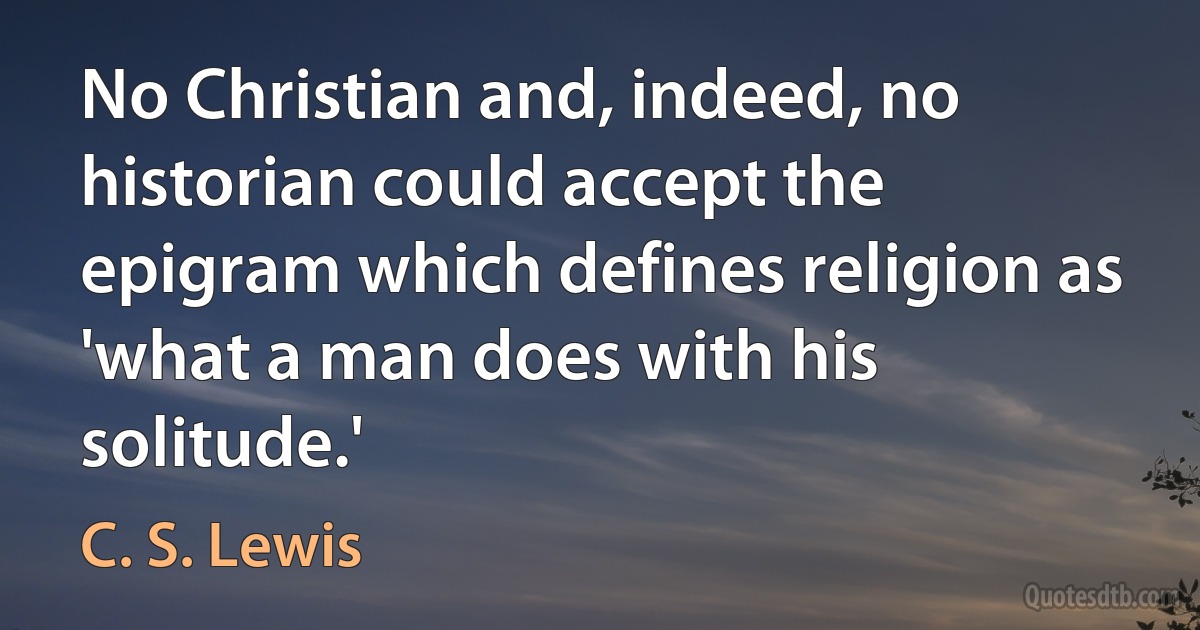 No Christian and, indeed, no historian could accept the epigram which defines religion as 'what a man does with his solitude.' (C. S. Lewis)