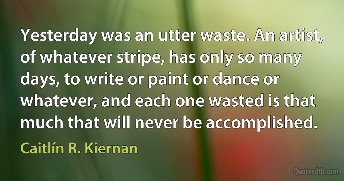 Yesterday was an utter waste. An artist, of whatever stripe, has only so many days, to write or paint or dance or whatever, and each one wasted is that much that will never be accomplished. (Caitlín R. Kiernan)