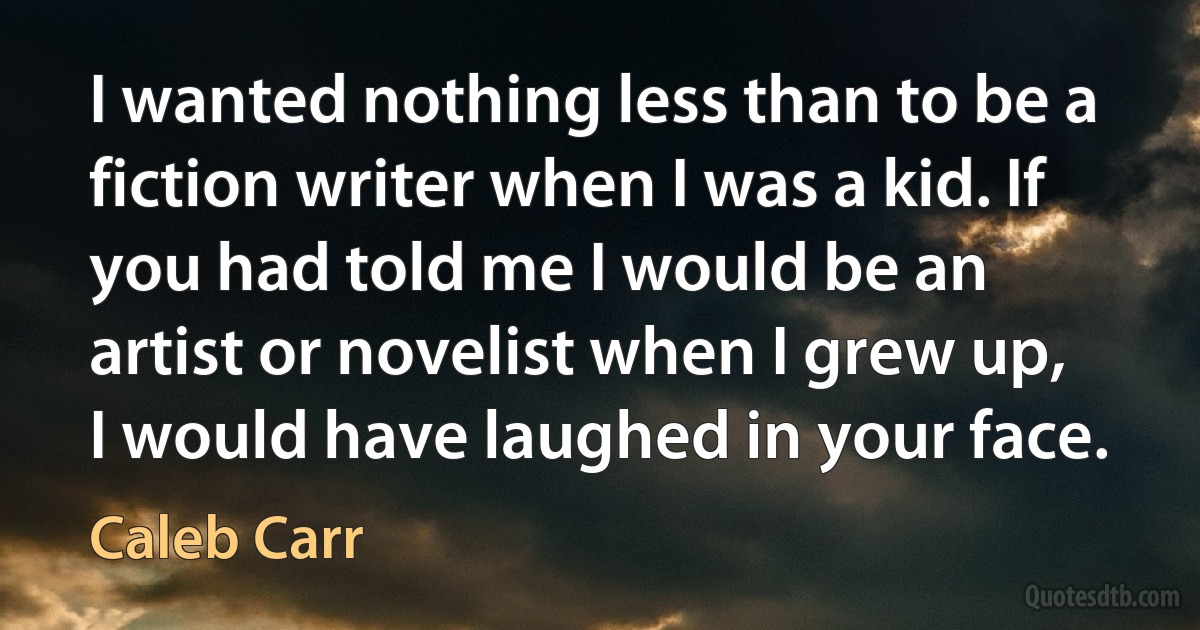 I wanted nothing less than to be a fiction writer when I was a kid. If you had told me I would be an artist or novelist when I grew up, I would have laughed in your face. (Caleb Carr)