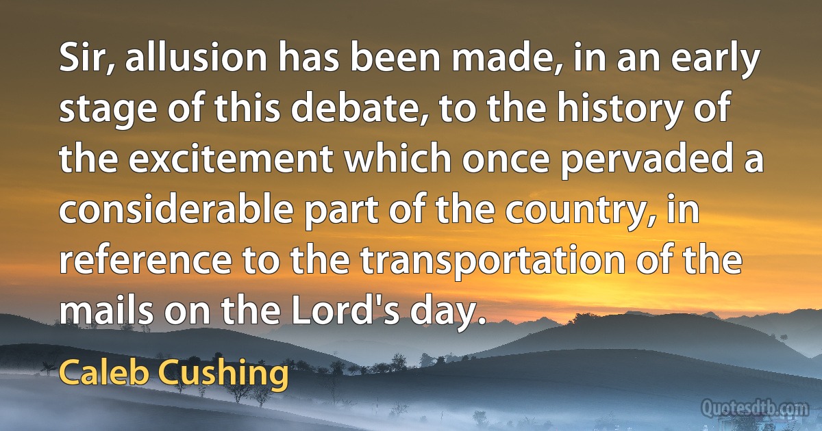 Sir, allusion has been made, in an early stage of this debate, to the history of the excitement which once pervaded a considerable part of the country, in reference to the transportation of the mails on the Lord's day. (Caleb Cushing)