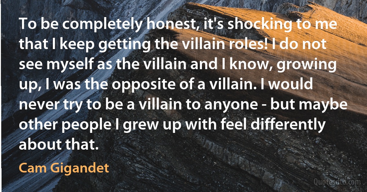 To be completely honest, it's shocking to me that I keep getting the villain roles! I do not see myself as the villain and I know, growing up, I was the opposite of a villain. I would never try to be a villain to anyone - but maybe other people I grew up with feel differently about that. (Cam Gigandet)