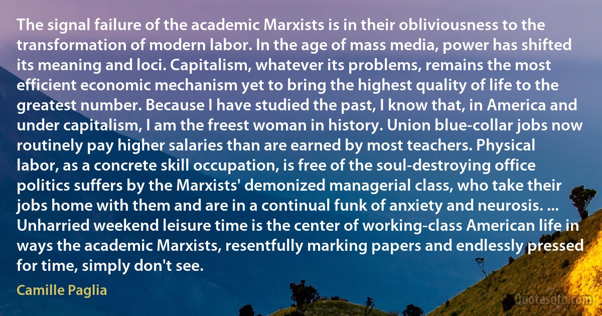 The signal failure of the academic Marxists is in their obliviousness to the transformation of modern labor. In the age of mass media, power has shifted its meaning and loci. Capitalism, whatever its problems, remains the most efficient economic mechanism yet to bring the highest quality of life to the greatest number. Because I have studied the past, I know that, in America and under capitalism, I am the freest woman in history. Union blue-collar jobs now routinely pay higher salaries than are earned by most teachers. Physical labor, as a concrete skill occupation, is free of the soul-destroying office politics suffers by the Marxists' demonized managerial class, who take their jobs home with them and are in a continual funk of anxiety and neurosis. ... Unharried weekend leisure time is the center of working-class American life in ways the academic Marxists, resentfully marking papers and endlessly pressed for time, simply don't see. (Camille Paglia)