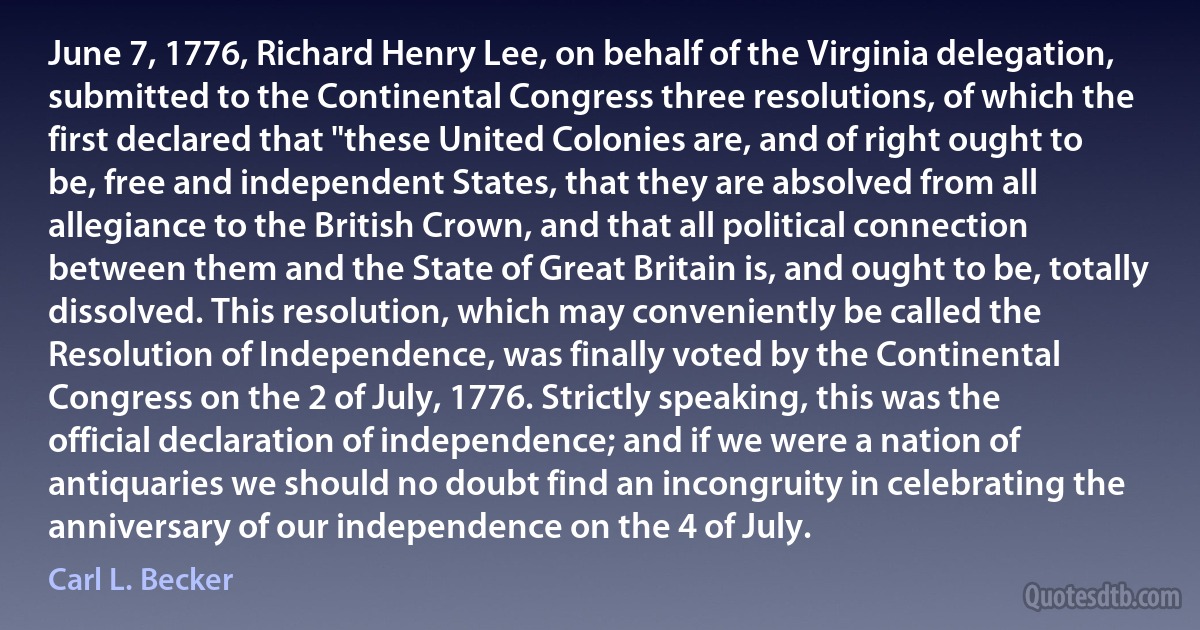 June 7, 1776, Richard Henry Lee, on behalf of the Virginia delegation, submitted to the Continental Congress three resolutions, of which the first declared that "these United Colonies are, and of right ought to be, free and independent States, that they are absolved from all allegiance to the British Crown, and that all political connection between them and the State of Great Britain is, and ought to be, totally dissolved. This resolution, which may conveniently be called the Resolution of Independence, was finally voted by the Continental Congress on the 2 of July, 1776. Strictly speaking, this was the official declaration of independence; and if we were a nation of antiquaries we should no doubt find an incongruity in celebrating the anniversary of our independence on the 4 of July. (Carl L. Becker)