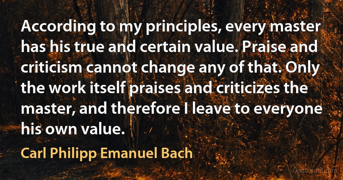 According to my principles, every master has his true and certain value. Praise and criticism cannot change any of that. Only the work itself praises and criticizes the master, and therefore I leave to everyone his own value. (Carl Philipp Emanuel Bach)