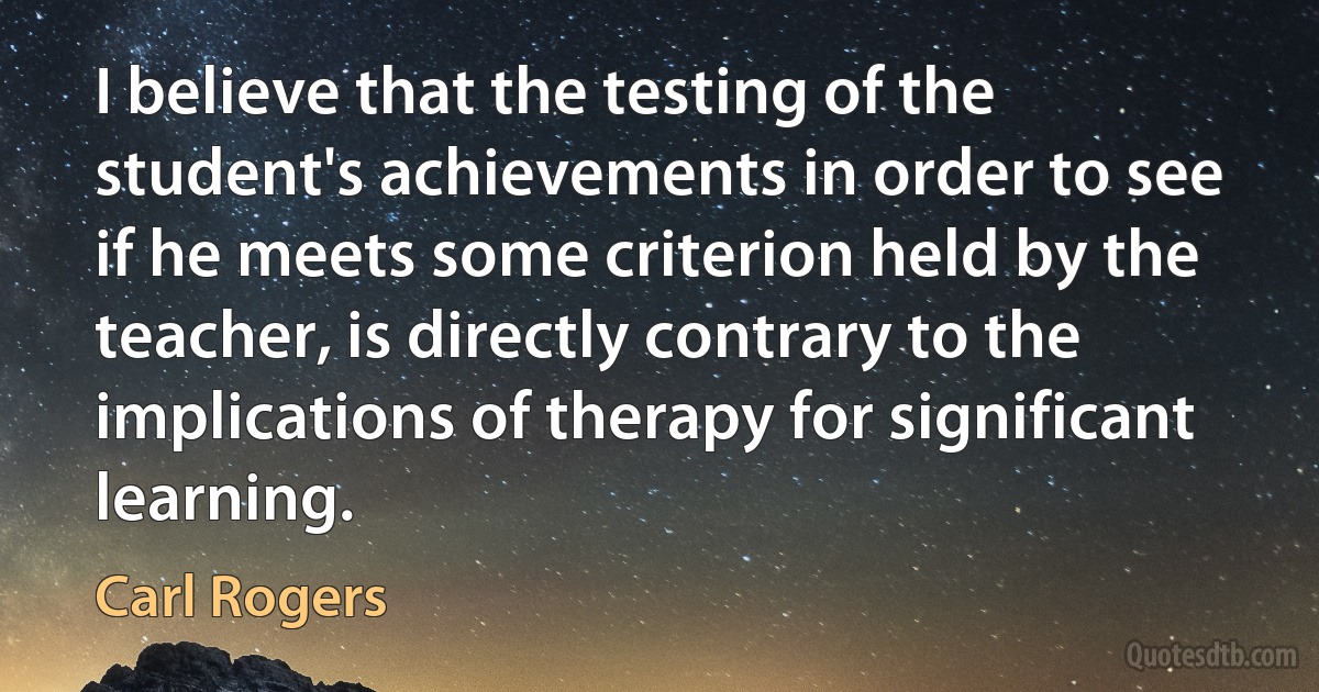 I believe that the testing of the student's achievements in order to see if he meets some criterion held by the teacher, is directly contrary to the implications of therapy for significant learning. (Carl Rogers)