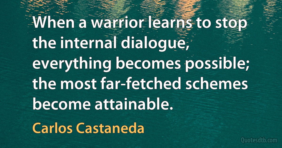 When a warrior learns to stop the internal dialogue, everything becomes possible; the most far-fetched schemes become attainable. (Carlos Castaneda)