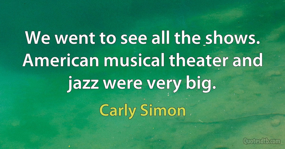 We went to see all the shows. American musical theater and jazz were very big. (Carly Simon)