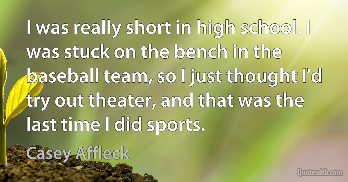 I was really short in high school. I was stuck on the bench in the baseball team, so I just thought I'd try out theater, and that was the last time I did sports. (Casey Affleck)