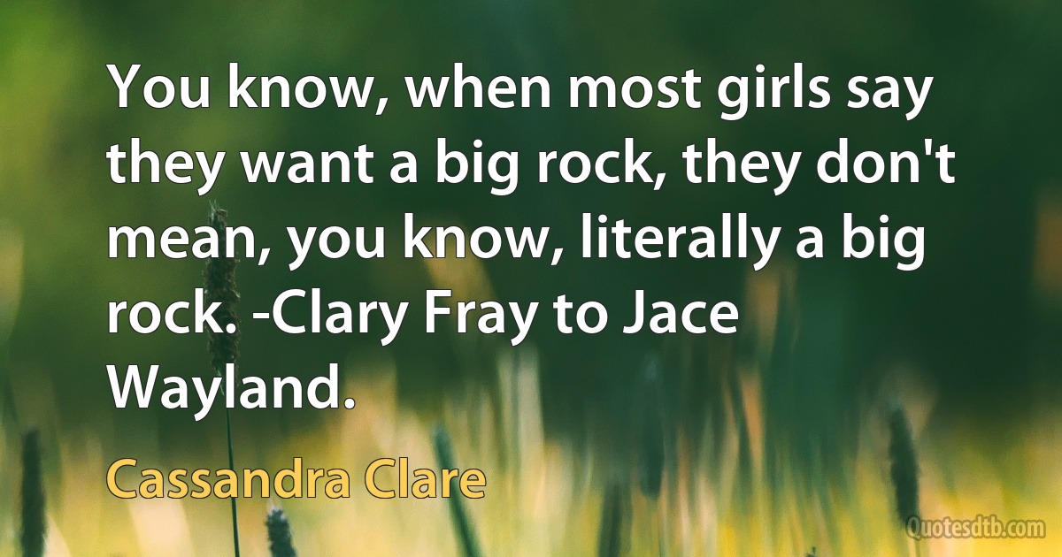 You know, when most girls say they want a big rock, they don't mean, you know, literally a big rock. -Clary Fray to Jace Wayland. (Cassandra Clare)