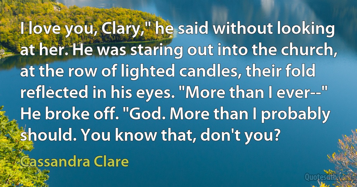 I love you, Clary," he said without looking at her. He was staring out into the church, at the row of lighted candles, their fold reflected in his eyes. "More than I ever--" He broke off. "God. More than I probably should. You know that, don't you? (Cassandra Clare)