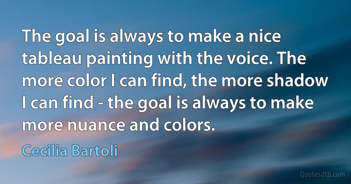 The goal is always to make a nice tableau painting with the voice. The more color I can find, the more shadow I can find - the goal is always to make more nuance and colors. (Cecilia Bartoli)