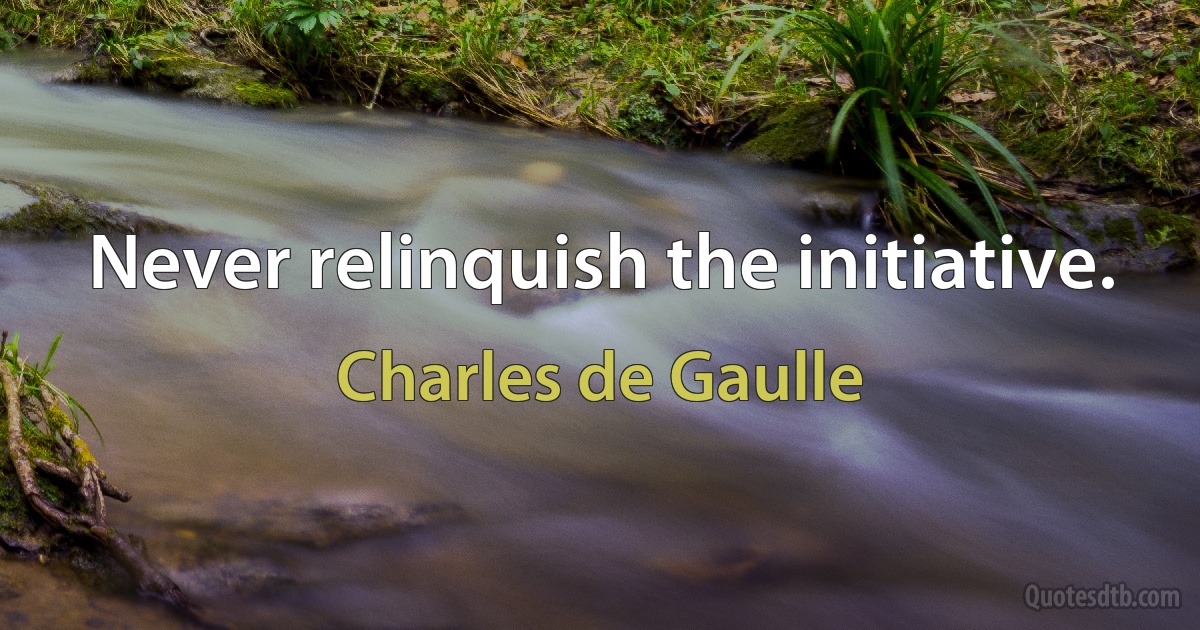 Never relinquish the initiative. (Charles de Gaulle)