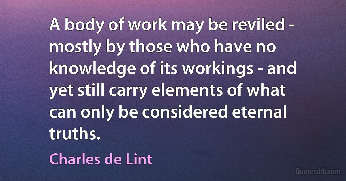 A body of work may be reviled - mostly by those who have no knowledge of its workings - and yet still carry elements of what can only be considered eternal truths. (Charles de Lint)