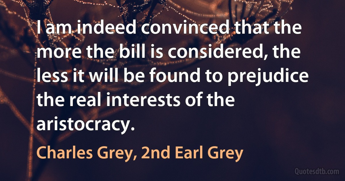 I am indeed convinced that the more the bill is considered, the less it will be found to prejudice the real interests of the aristocracy. (Charles Grey, 2nd Earl Grey)