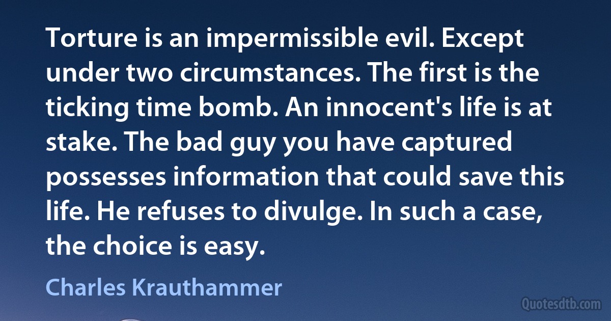 Torture is an impermissible evil. Except under two circumstances. The first is the ticking time bomb. An innocent's life is at stake. The bad guy you have captured possesses information that could save this life. He refuses to divulge. In such a case, the choice is easy. (Charles Krauthammer)