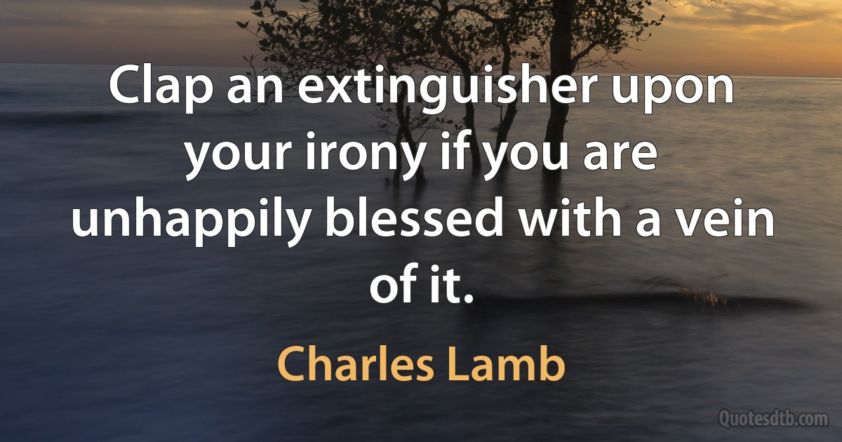 Clap an extinguisher upon your irony if you are unhappily blessed with a vein of it. (Charles Lamb)