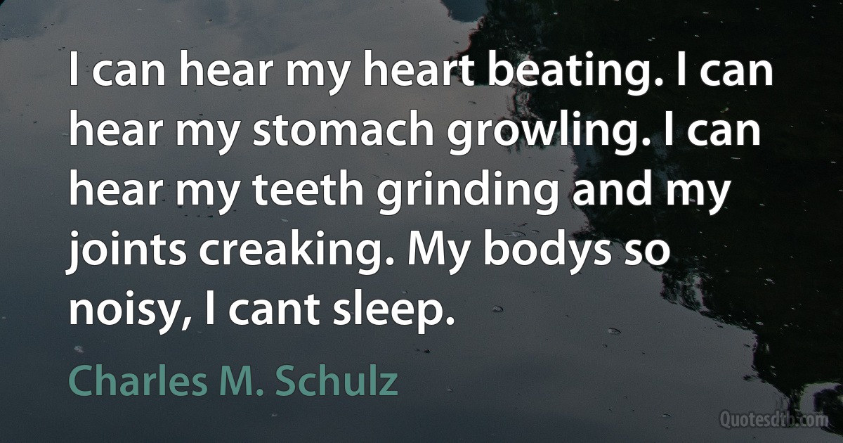 I can hear my heart beating. I can hear my stomach growling. I can hear my teeth grinding and my joints creaking. My bodys so noisy, I cant sleep. (Charles M. Schulz)