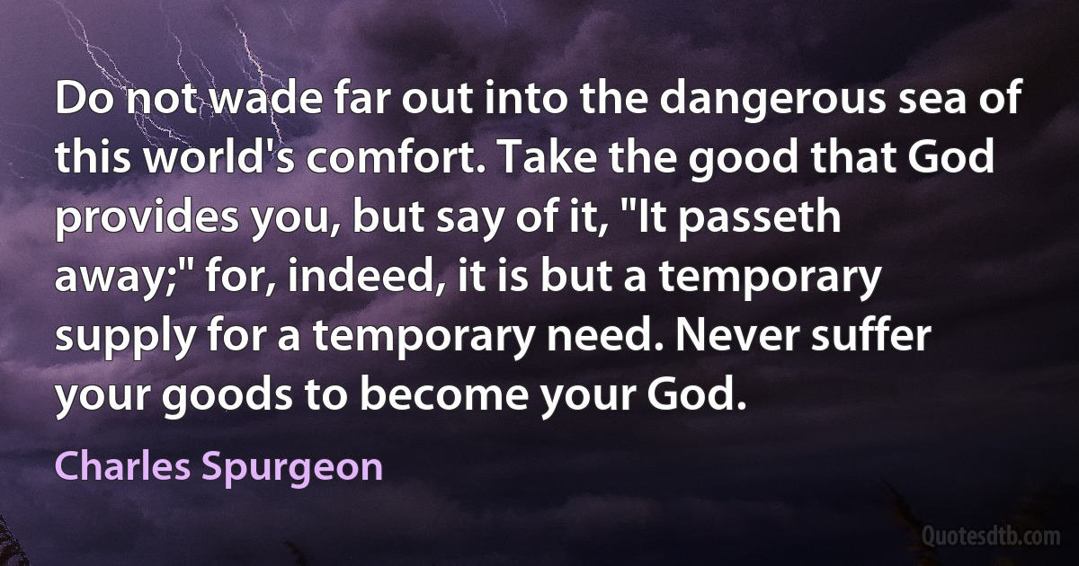 Do not wade far out into the dangerous sea of this world's comfort. Take the good that God provides you, but say of it, "It passeth away;" for, indeed, it is but a temporary supply for a temporary need. Never suffer your goods to become your God. (Charles Spurgeon)