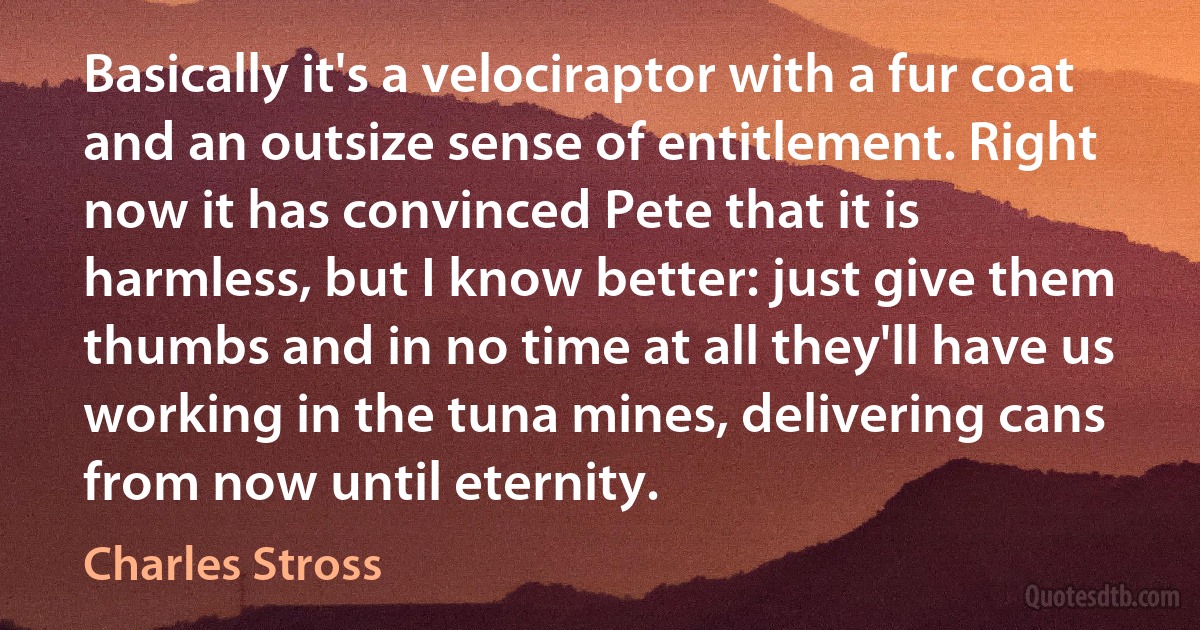 Basically it's a velociraptor with a fur coat and an outsize sense of entitlement. Right now it has convinced Pete that it is harmless, but I know better: just give them thumbs and in no time at all they'll have us working in the tuna mines, delivering cans from now until eternity. (Charles Stross)