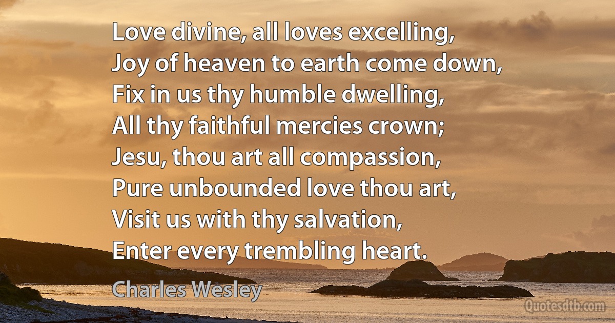 Love divine, all loves excelling,
Joy of heaven to earth come down,
Fix in us thy humble dwelling,
All thy faithful mercies crown;
Jesu, thou art all compassion,
Pure unbounded love thou art,
Visit us with thy salvation,
Enter every trembling heart. (Charles Wesley)