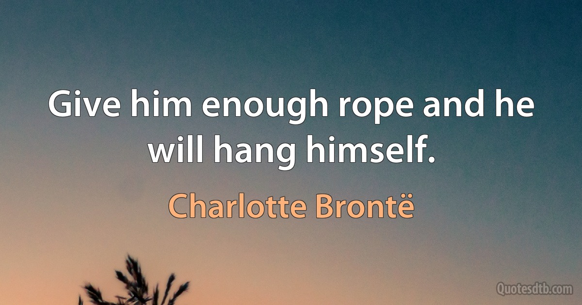 Give him enough rope and he will hang himself. (Charlotte Brontë)