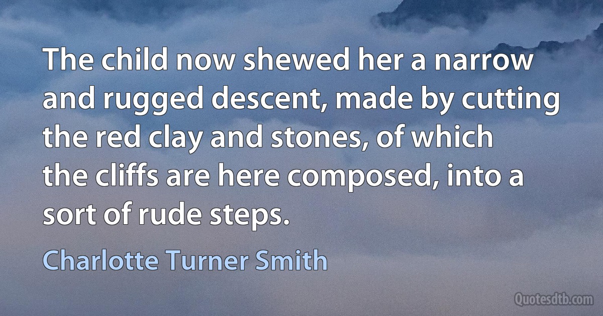 The child now shewed her a narrow and rugged descent, made by cutting the red clay and stones, of which the cliffs are here composed, into a sort of rude steps. (Charlotte Turner Smith)