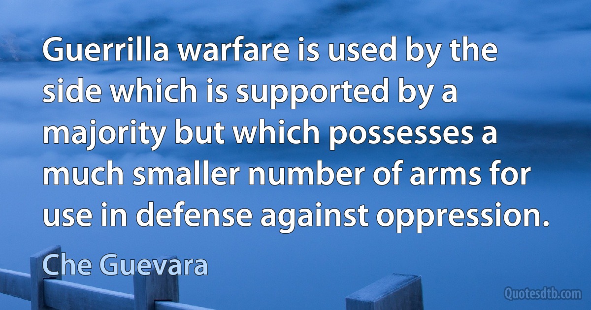 Guerrilla warfare is used by the side which is supported by a majority but which possesses a much smaller number of arms for use in defense against oppression. (Che Guevara)