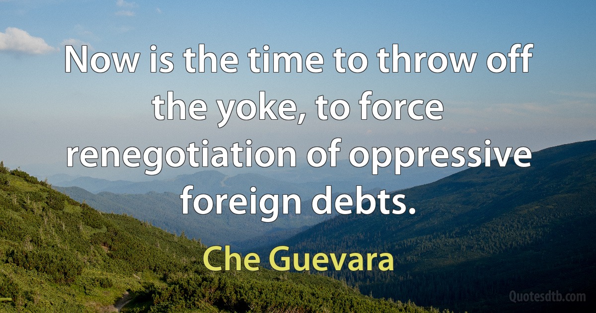 Now is the time to throw off the yoke, to force renegotiation of oppressive foreign debts. (Che Guevara)