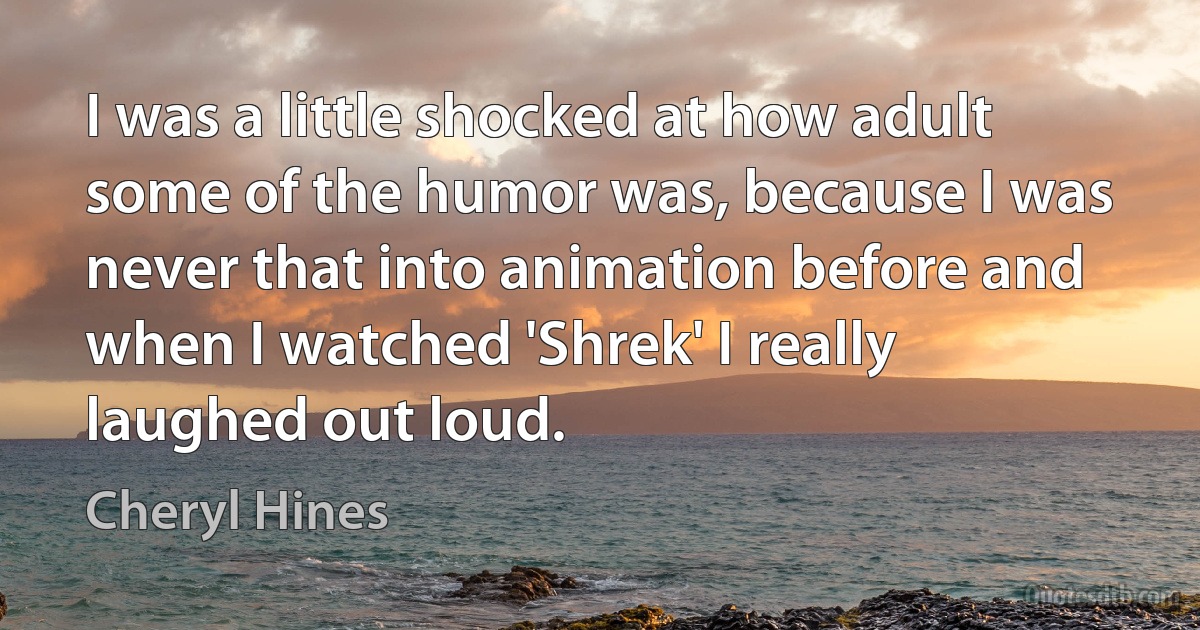 I was a little shocked at how adult some of the humor was, because I was never that into animation before and when I watched 'Shrek' I really laughed out loud. (Cheryl Hines)