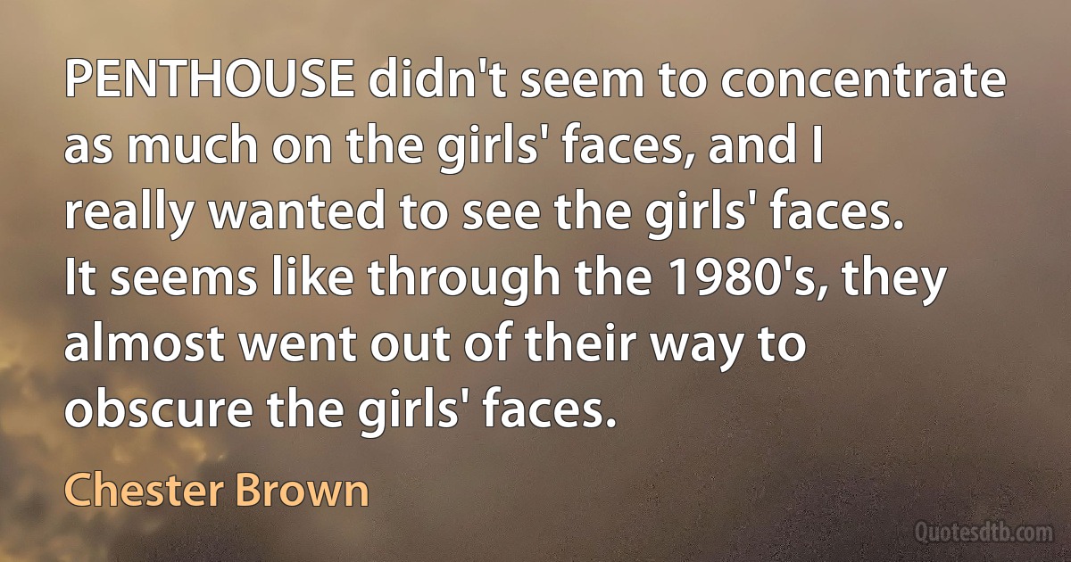 PENTHOUSE didn't seem to concentrate as much on the girls' faces, and I really wanted to see the girls' faces. It seems like through the 1980's, they almost went out of their way to obscure the girls' faces. (Chester Brown)