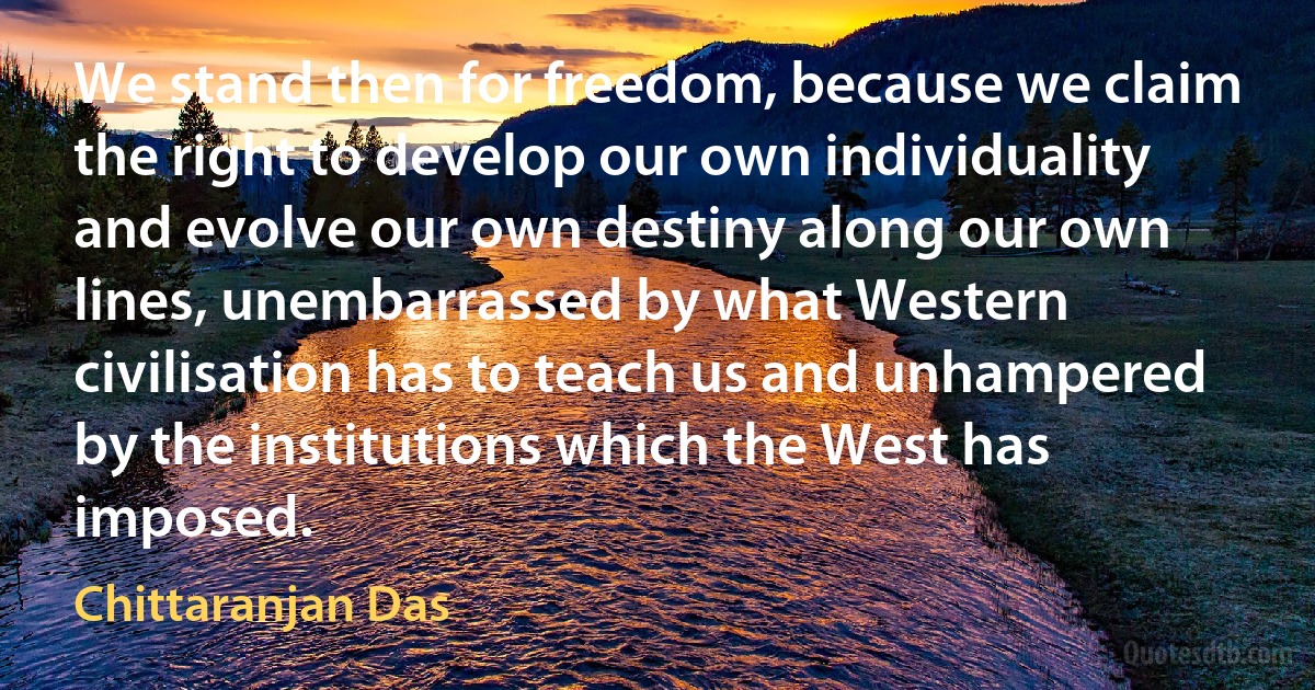 We stand then for freedom, because we claim the right to develop our own individuality and evolve our own destiny along our own lines, unembarrassed by what Western civilisation has to teach us and unhampered by the institutions which the West has imposed. (Chittaranjan Das)