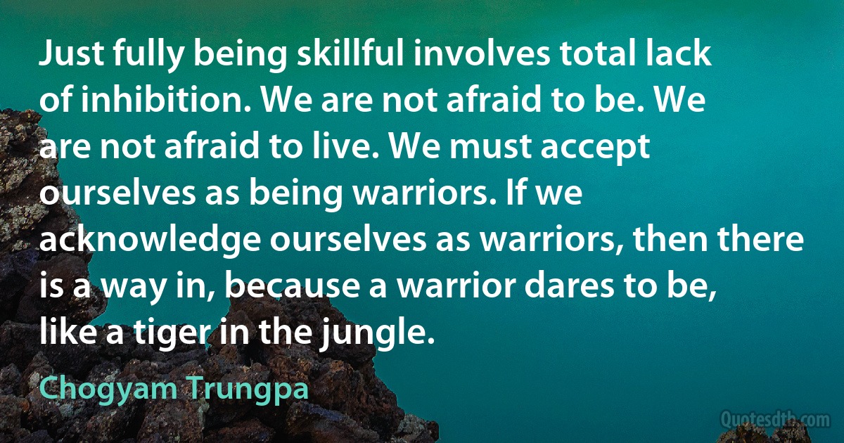 Just fully being skillful involves total lack of inhibition. We are not afraid to be. We are not afraid to live. We must accept ourselves as being warriors. If we acknowledge ourselves as warriors, then there is a way in, because a warrior dares to be, like a tiger in the jungle. (Chogyam Trungpa)