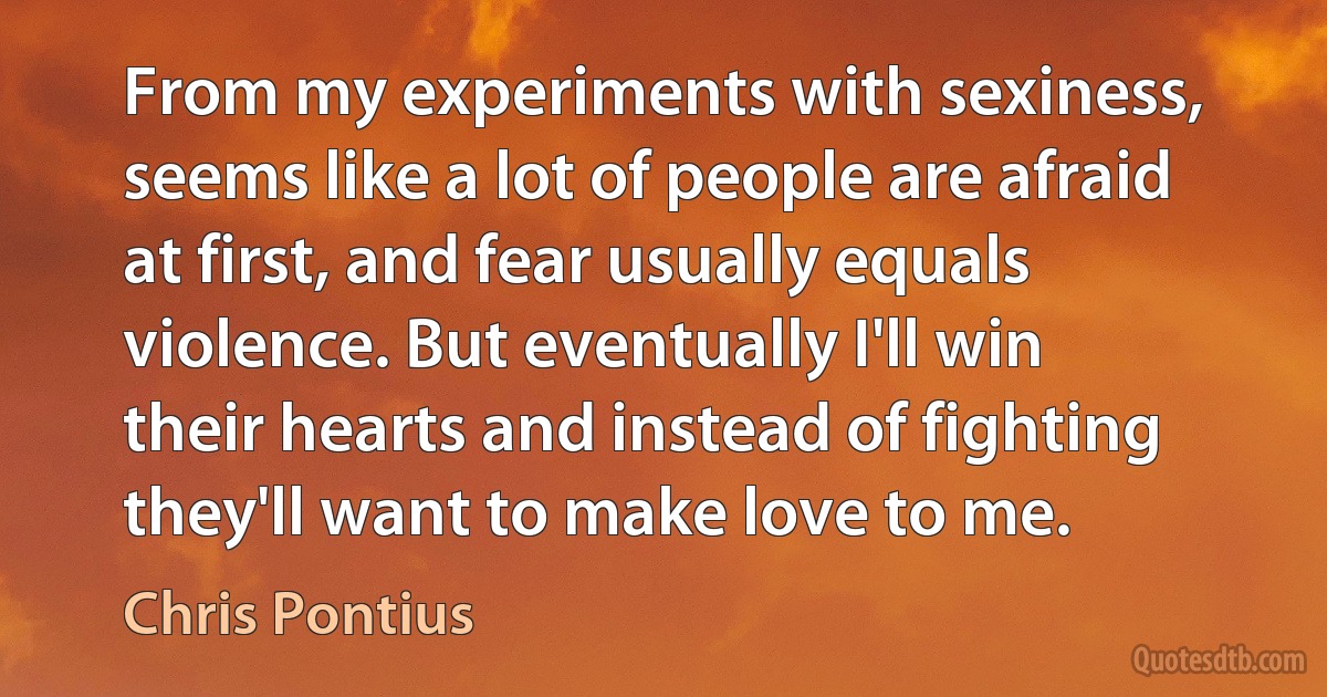 From my experiments with sexiness, seems like a lot of people are afraid at first, and fear usually equals violence. But eventually I'll win their hearts and instead of fighting they'll want to make love to me. (Chris Pontius)