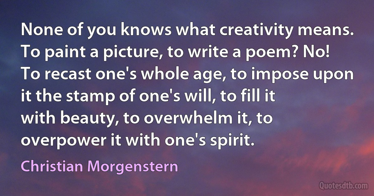 None of you knows what creativity means. To paint a picture, to write a poem? No! To recast one's whole age, to impose upon it the stamp of one's will, to fill it with beauty, to overwhelm it, to overpower it with one's spirit. (Christian Morgenstern)