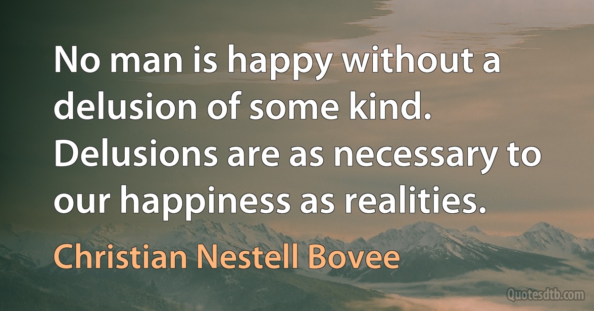 No man is happy without a delusion of some kind. Delusions are as necessary to our happiness as realities. (Christian Nestell Bovee)