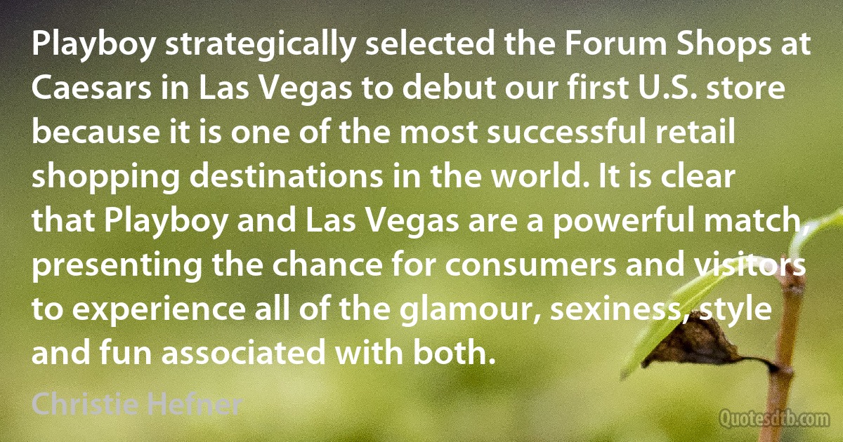 Playboy strategically selected the Forum Shops at Caesars in Las Vegas to debut our first U.S. store because it is one of the most successful retail shopping destinations in the world. It is clear that Playboy and Las Vegas are a powerful match, presenting the chance for consumers and visitors to experience all of the glamour, sexiness, style and fun associated with both. (Christie Hefner)