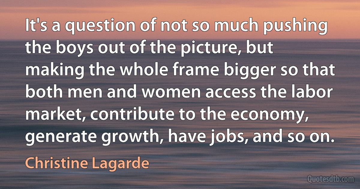 It's a question of not so much pushing the boys out of the picture, but making the whole frame bigger so that both men and women access the labor market, contribute to the economy, generate growth, have jobs, and so on. (Christine Lagarde)