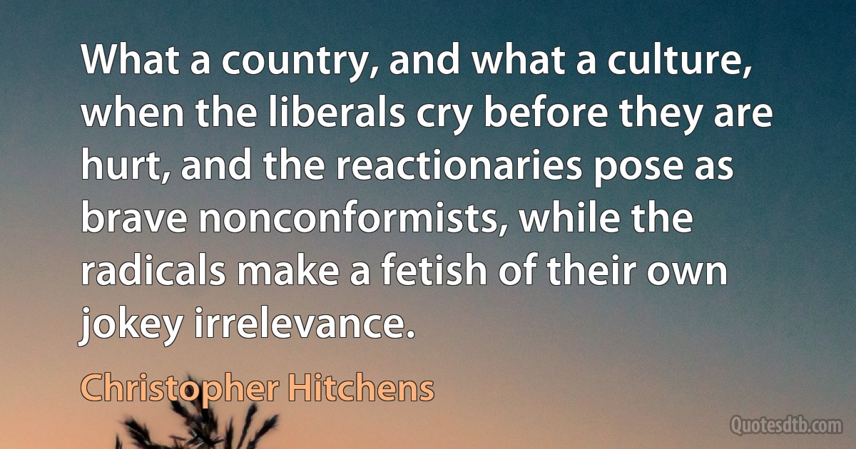 What a country, and what a culture, when the liberals cry before they are hurt, and the reactionaries pose as brave nonconformists, while the radicals make a fetish of their own jokey irrelevance. (Christopher Hitchens)