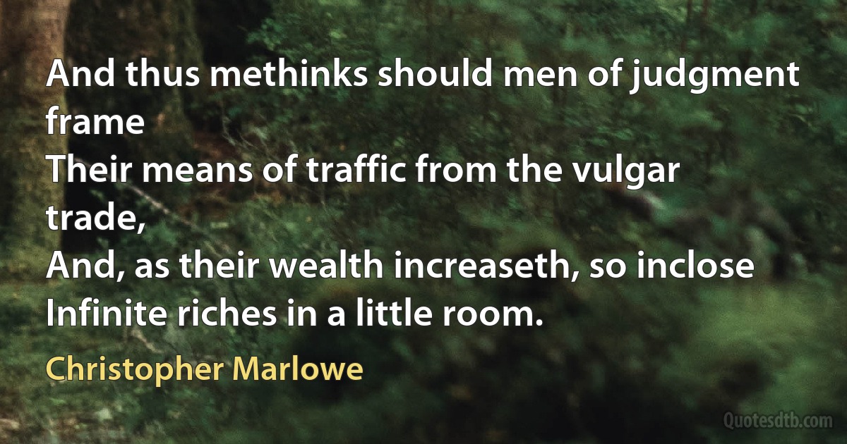 And thus methinks should men of judgment frame
Their means of traffic from the vulgar trade,
And, as their wealth increaseth, so inclose
Infinite riches in a little room. (Christopher Marlowe)