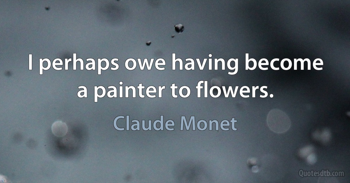 I perhaps owe having become a painter to flowers. (Claude Monet)