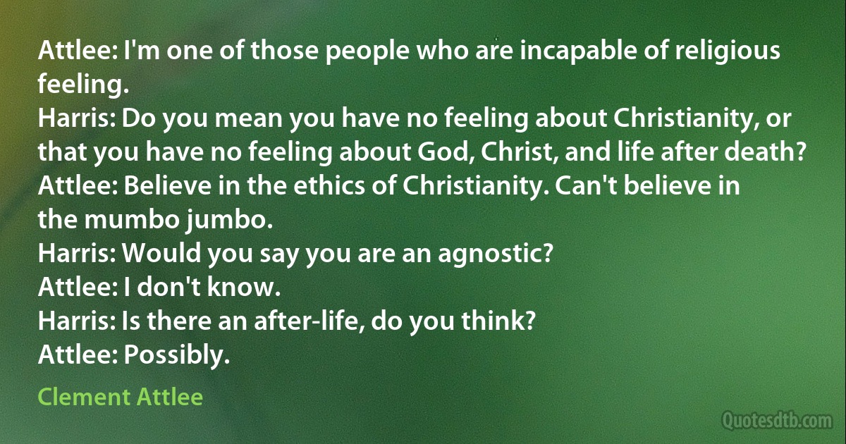 Attlee: I'm one of those people who are incapable of religious feeling.
Harris: Do you mean you have no feeling about Christianity, or that you have no feeling about God, Christ, and life after death?
Attlee: Believe in the ethics of Christianity. Can't believe in the mumbo jumbo.
Harris: Would you say you are an agnostic?
Attlee: I don't know.
Harris: Is there an after-life, do you think?
Attlee: Possibly. (Clement Attlee)